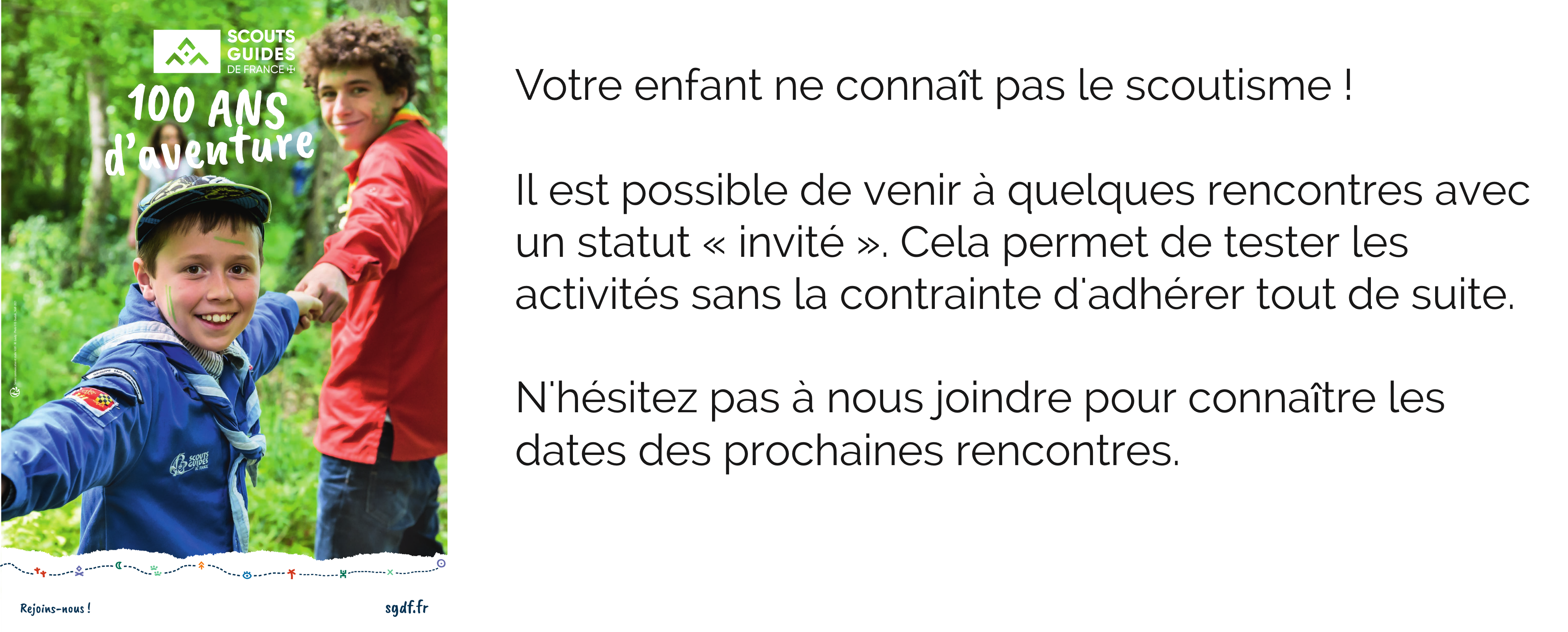 Votre enfant ne connaît pas le scoutisme ! Il est possible de venir à quelques rencontres avec un statut « invité ». Cela permet de tester les activités sans la contrainte d'adhérer tout de suite. N'hésitez pas à nous joindre pour connaître les dates des prochaines rencontres.